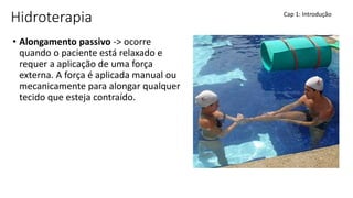 Hidroterapia
• Alongamento passivo -> ocorre
quando o paciente está relaxado e
requer a aplicação de uma força
externa. A força é aplicada manual ou
mecanicamente para alongar qualquer
tecido que esteja contraído.
Cap 1: Introdução
 