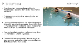Hidroterapia
• Quando estiver executando exercícios de
flexibilidade o paciente deve evitar movimentos
balísticos.
• Qualquer movimento deve ser moderado na
velocidade.
• Os alongamentos estáticos são melhores porque
permitem ao músculo aumentar de comprimento
sem produzir micro lesões no tecido muscular (o
que ocorre nos alongamentos balísticos).
• Para um benefício máximo, o alongamento deve
ser mantido de 10 a 60 segundos.
• Os exercícios de alongamento devem atingir os
músculos que serão envolvidos nos movimentos
de fortalecimento mais tarde.
Cap 1: Introdução
 