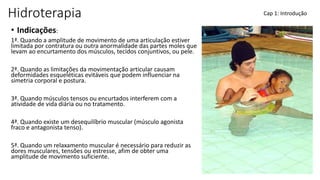Hidroterapia
• Indicações:
1ª. Quando a amplitude de movimento de uma articulação estiver
limitada por contratura ou outra anormalidade das partes moles que
levam ao encurtamento dos músculos, tecidos conjuntivos, ou pele.
2ª. Quando as limitações da movimentação articular causam
deformidades esqueléticas evitáveis que podem influenciar na
simetria corporal e postura.
3ª. Quando músculos tensos ou encurtados interferem com a
atividade de vida diária ou no tratamento.
4ª. Quando existe um desequilíbrio muscular (músculo agonista
fraco e antagonista tenso).
5ª. Quando um relaxamento muscular é necessário para reduzir as
dores musculares, tensões ou estresse, afim de obter uma
amplitude de movimento suficiente.
Cap 1: Introdução
 