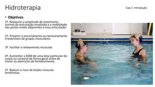 Hidroterapia
• Objetivos:
1º. Restaurar a amplitude de movimento
normal da articulação envolvida e a mobilidade
das partes moles adjacentes à essa articulação.
2º. Prevenir o encurtamento ou tensionamento
irreversíveis de grupos musculares.
3º. Facilitar o relaxamento muscular.
4º. Aumentar a ADM de uma área particular do
corpo ou corporal de forma geral antes de
iniciar os exercícios de fortalecimento.
5º. Reduzir o risco de lesões músculo-
tendinosas.
Cap 1: Introdução
 
