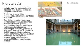 Hidroterapia
• hidroterapia é o tratamento pela
água sob suas diversas formas e a
temperaturas váriáveis.
• O valor da água na vida é
reconhecido praticamente por todas
as culturas.
• Os médicos egípcios - que eram
também sacerdotes, astrônomos e
artistas - atribuíam grande
importância a diversas medidas de
higiene relacionadas com a
alimentação, vestuário, ginástica e
aplicações hidroterápicas. A prática
da hidroterapia (do grego hydro,
"água" e therapeia, "cura"), também
é indicada por vestígios de
instalações de higiene proto-
indianas (2500 a.c) e dos banhos
caldeus.
Cap 1: Introdução
 