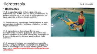 Hidroterapia
• Orientações:
1ª. O terapeuta precisa avaliar o paciente para
determinar se a ADM é limitada pelas partes moles ou
pela articulação em si, ou ainda se o alongamento em
água aquecida será benéfico ao paciente.
2ª. Selecione cada exercício de flexibilidade de acordo
com as recomendações médicas e estabeleça metas e
objetivos realistas.
3ª. O paciente deve de qualquer forma usar
equipamentos auxiliares que sejam necessários para
garantir um posição estável e confortável, isto garantirá
a biomecânica correta durante a execução de cada
exercício.
4ª. O alongamento deve ser executado em oposição
direta ao encurtamento ou tensionamento. O paciente
deve se manter relaxado durante a execução de cada
exercício, e padrões respiratórios corretos precisam ser
salientados.
Cap 1: Introdução
 