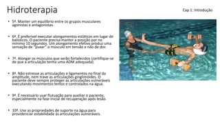 Hidroterapia
• 5ª. Manter um equilíbrio entre os grupos musculares
agonistas e antagonistas.
• 6ª. É preferível executar alongamentos estáticos em lugar de
balísticos. O paciente precisa manter a posição por no
mínimo 10 segundos. Um alongamento efetivo produz uma
sensação de “puxar” o músculo em tensão e não de dor.
• 7ª. Alongar os músculos que serão fortalecidos (certifique-se
de que a articulação tenha uma ADM adequada).
• 8ª. Não estresse as articulações e ligamentos no final da
amplitude, nem trave as articulações ginglimóides. O
paciente deve sempre proteger as articulações vulneráveis
executando movimentos lentos e controlados na água.
• 9ª. É necessário usar flutuação para auxiliar o paciente,
especialmente na fase inicial de recuperação após lesão.
• 10ª. Use as propriedades de suporte na água para
providenciar estabilidade ás articulações vulneráveis.
Cap 1: Introdução
 