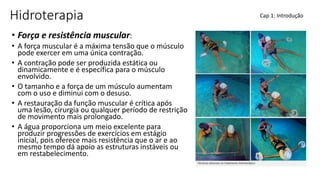 Hidroterapia
• Força e resistência muscular:
• A força muscular é a máxima tensão que o músculo
pode exercer em uma única contração.
• A contração pode ser produzida estática ou
dinamicamente e é específica para o músculo
envolvido.
• O tamanho e a força de um músculo aumentam
com o uso e diminui com o desuso.
• A restauração da função muscular é crítica após
uma lesão, cirurgia ou qualquer período de restrição
de movimento mais prolongado.
• A água proporciona um meio excelente para
produzir progressões de exercícios em estágio
inicial, pois oferece mais resistência que o ar e ao
mesmo tempo dá apoio as estruturas instáveis ou
em restabelecimento.
Cap 1: Introdução
 
