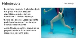 Hidroterapia
• Resistência muscular é a habilidade de
um grupo muscular executar
repetidas contrações em um
determinado período de tempo.
• Refere-se a quantas vezes o paciente
pode levantar ou movimentar uma
quantidade submáxima.
• A resistência muscular é específica ao
grupo muscular e é importante na
recuperação de uma lesão.
Cap 1: Introdução
 