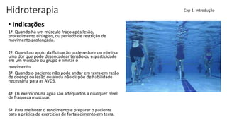 Hidroterapia
• Indicações:
1ª. Quando há um músculo fraco após lesão,
procedimento cirúrgico, ou período de restrição de
movimento prolongado.
2ª. Quando o apoio da flutuação pode reduzir ou eliminar
uma dor que pode desencadear tensão ou espasticidade
em um músculo ou grupo e limitar o
movimento.
3ª. Quando o paciente não pode andar em terra em razão
de doença ou lesão ou ainda não dispõe de habilidade
necessária para as AVDS.
4ª. Os exercícios na água são adequados a qualquer nível
de fraqueza muscular.
5ª. Para melhorar o rendimento e preparar o paciente
para a prática de exercícios de fortalecimento em terra.
Cap 1: Introdução
 