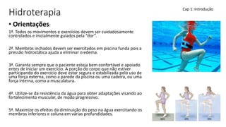 Hidroterapia
• Orientações:
1ª. Todos os movimentos e exercícios devem ser cuidadosamente
controlados e inicialmente guiados pela “dor”.
2ª. Membros inchados devem ser exercitados em piscina funda pois a
pressão hidrostática ajuda a eliminar o edema.
3ª. Garanta sempre que o paciente esteja bem confortável e apoiado
entes de iniciar um exercício. A porção do corpo que não estiver
participando do exercício deve estar segura e estabilizada pelo uso de
uma força externa, como a parede da piscina ou uma cadeira, ou uma
força interna, como a musculatura.
4ª. Utilize-se da resistência da água para obter adaptações visando ao
fortalecimento muscular, de modo progressivo.
5ª. Maximize os efeitos da diminuição do peso na água exercitando os
membros inferiores e coluna em várias profundidades.
Cap 1: Introdução
 