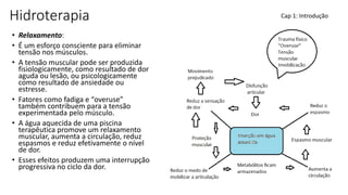 Hidroterapia
• Relaxamento:
• É um esforço consciente para eliminar
tensão nos músculos.
• A tensão muscular pode ser produzida
fisiologicamente, como resultado de dor
aguda ou lesão, ou psicologicamente
como resultado de ansiedade ou
estresse.
• Fatores como fadiga e “overuse”
também contribuem para a tensão
experimentada pelo músculo.
• A água aquecida de uma piscina
terapêutica promove um relaxamento
muscular, aumenta a circulação, reduz
espasmos e reduz efetivamente o nível
de dor.
• Esses efeitos produzem uma interrupção
progressiva no ciclo da dor.
Cap 1: Introdução
 