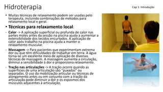 Hidroterapia
• Muitas técnicas de relaxamento podem ser usadas pelo
terapeuta, incluindo combinações de métodos para
relaxamento local e geral.
• Técnicas para relaxamento local:
- Calor -> A aplicação superficial ou profunda de calor nas
partes moles antes da sessão na piscina ajuda a aumentar a
extensibilidade dos tecidos encurtados. A aplicação de
calor após trabalho na piscina ajuda a manter o
relaxamento muscular.
- Massagem -> Para pacientes que experimentam extrema
dor ou que têm dificuldades de trabalhar em terra. A água
torna-se um excelente meio de aplicação de diversas
técnicas de massagem. A massagem aumenta a circulação,
diminui a sensibilidade à dor e proporciona relaxamento.
- Tração nas articulações -> A tração ocorre quando as
superfícies de uma articulação são “puxadas” ou
separadas. O uso da mobilização articular ou técnicas de
alongamento antes ou em conjunto com a tração da
articulação pode diminuir a dor e os espasmos dos
músculos adjacentes à articulação.
Cap 1: Introdução
 