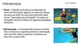 Hidroterapia
• Pesos – Trabalho com pesos em oposição ao
centro de flutuação. Segurar um peso ou colocar
um peso ao redor de uma área particular pode
causar “separação da articulação”. A tração em
flutuação vertical é efetiva em algumas patologias
lombares.
• Manipulação – A manipulação articular envolve
fixar o corpo ou o aspecto proximal à articulação
com uma das mãos e tracionar à distancia ou
para fora a outra mão.
Cap 1: Introdução
 
