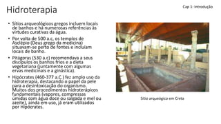 Hidroterapia
• Sítios arqueológicos gregos incluem locais
de banhos e há numerosas referências às
virtudes curativas da água.
• Por volta de 500 a.c, os templos de
Asclépio (Deus grego da medicina)
situavam-se perto de fontes e incluíam
locais de banho.
• Pitágoras (530 a.c) recomendava a seus
discípulos os banhos frios e a dieta
vegetariana (juntamente com algumas
ervas medicinais e a ginástica).
• Hipócrates (460-377 a.C.) fez amplo uso da
hidroterapia, destacando o papel da pele
para a desintoxicação do organismo.
Muitos dos procedimentos hidroterápicos
fundamentais (vapores, compressas
úmidas com água doce ou salgada e mel ou
azeite), ainda em uso, já eram utilizados
por Hipócrates.
Cap 1: Introdução
Sitio arqueógico em Creta
 