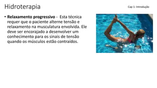 Hidroterapia
• Relaxamento progressivo - Esta técnica
requer que o paciente alterne tensão e
relaxamento na musculatura envolvida. Ele
deve ser encorajado a desenvolver um
conhecimento para os sinais de tensão
quando os músculos estão contraídos.
Cap 1: Introdução
 
