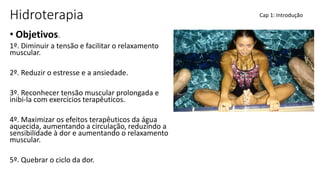 Hidroterapia
• Objetivos.
1º. Diminuir a tensão e facilitar o relaxamento
muscular.
2º. Reduzir o estresse e a ansiedade.
3º. Reconhecer tensão muscular prolongada e
inibi-la com exercícios terapêuticos.
4º. Maximizar os efeitos terapêuticos da água
aquecida, aumentando a circulação, reduzindo a
sensibilidade à dor e aumentando o relaxamento
muscular.
5º. Quebrar o ciclo da dor.
Cap 1: Introdução
 