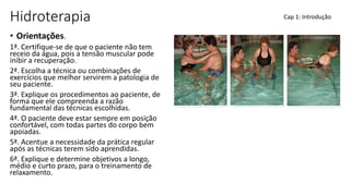 Hidroterapia
• Orientações.
1ª. Certifique-se de que o paciente não tem
receio da água, pois a tensão muscular pode
inibir a recuperação.
2ª. Escolha a técnica ou combinações de
exercícios que melhor servirem a patologia de
seu paciente.
3ª. Explique os procedimentos ao paciente, de
forma que ele compreenda a razão
fundamental das técnicas escolhidas.
4ª. O paciente deve estar sempre em posição
confortável, com todas partes do corpo bem
apoiadas.
5ª. Acentue a necessidade da prática regular
após as técnicas terem sido aprendidas.
6ª. Explique e determine objetivos a longo,
médio e curto prazo, para o treinamento de
relaxamento.
Cap 1: Introdução
 