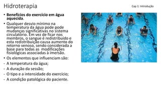 Hidroterapia
• Benefícios do exercício em água
aquecida.
• Qualquer desvio mínimo na
temperatura da água pode pode
mudanças significativas no sistema
circulatório. Em vez de ficar nos
membros, o sangue é redistribuído e
esta redistribuição causa aumento do
retorno venoso, sendo considerada a
base para todas as modificações
fisiológicas associadas à imersão.
• Os elementos que influenciam são:
- A temperatura da água;
- A duração da sessão;
- O tipo e a intensidade do exercício;
- A condição patológica do paciente.
Cap 1: Introdução
 