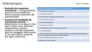 Hidroterapia
• Redução dos espasmos
musculares -> O aquecimento
provoca uma redução do
tônus muscular anormal e da
espasticidade.
• Aumento da facilidade do
movimento articular ->
Movimentar-se na água é mais
fácil e reduz a dor, promove
relaxamento e ajuda a
preparar o tecido conjuntivo
para ser alongado, diminuindo
o risco de lesões e ainda da
dor após o exercício.
Cap 1: Introdução
Modificações fisiológicas durante o exercício em água aquecida
1. ↑ da frequência respiratória.
2. ↓ da pressão sanguínea.
3. ↑ do suprimento de sangue para os músculos.
4. ↑ do metabolismo muscular.
5. ↑ da circulação periférica.
6. ↑ da frequência cardíaca.
7. ↑ da quantidade de retorno de sangue ao coração.
8. ↑ da taxa metabólica.
9. ↓ de edemas das partes do corpo submersas (devido à pressão hidrostática da água 14,7
psi mais o aumento de 0,43 psi por pé de profundidade).
10. ↓ da sensibilidade nos terminais nervosos.
11. Relaxamento muscular geral.
 