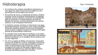 Hidroterapia
• As mulheres dos antigos macedônios banhavam-se
com água fria, após o parto (norma higiênica e de
prevenção de hemorragias pós-parto).
• Os escritos de Cícero, e sobretudo de Celso e Galeno
mostram como as práticas hidroterápicas (irrigações,
ingestão, duchas, banhos), tornaram-se importantes
para os romanos e se desenvolveram através da
difusão das termas, os locais destinados aos banhos
públicos, e de instalações balneárias.
• A medicina romana manteve o tratamento com água
aquecida/resfriada, que passou a ter ampla utilização.
Os banhos públicos podiam ter diversas finalidades,
entre as quais a higiene corporal e a terapia pela água
dotada de propriedades medicinais.
• As manhãs eram reservadas às mulheres, e as tardes
destinadas aos homens. Com a decadência do Império
Romano perderam-se os vestígios dessas práticas nos
séculos seguintes.
• Em 313 na cidade de Milão, Constantino, Imperador
romano do Ocidente e Licínio, Imperador romano do
Oriente preparam um documento (édito) enviado a
todos os governadores das Províncias, onde se
consagra o princípio da liberdade religiosa e/ou
proibição do paganismo e segundo alguns autores
inclusive dos banhos públicos ou termas.
Cap 1: Introdução
 