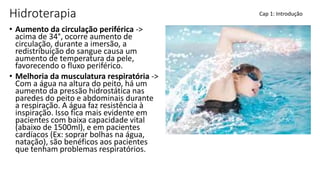 Hidroterapia
• Aumento da circulação periférica ->
acima de 34°, ocorre aumento de
circulação, durante a imersão, a
redistribuição do sangue causa um
aumento de temperatura da pele,
favorecendo o fluxo periférico.
• Melhoria da musculatura respiratória ->
Com a água na altura do peito, há um
aumento da pressão hidrostática nas
paredes do peito e abdominais durante
a respiração. A água faz resistência à
inspiração. Isso fica mais evidente em
pacientes com baixa capacidade vital
(abaixo de 1500ml), e em pacientes
cardíacos (Ex: soprar bolhas na água,
natação), são benéficos aos pacientes
que tenham problemas respiratórios.
Cap 1: Introdução
 