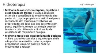 Hidroterapia
• Melhoria da consciência corporal, equilíbrio e
estabilidade do tronco -> a água aquecida
estimula a consciência da movimentação das
partes do corpo e propicia um meio ideal para a
reeducação dos músculos envolvidos. As
propriedades da água dão aos pacientes com
pouco equilíbrio, tempo para reagir quando
tendem a cair utilizando a diminuição da
velocidade de movimento na água.
• Melhoria moral e na autoconfiança do paciente
-> Para pacientes com dor e aqueles que ainda
não podem se exercitar na terra, a água
proporciona um meio positivo onde se
movimentar e relaxar.
Cap 1: Introdução
 