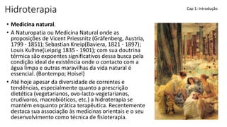 Hidroterapia
• Medicina natural.
• A Naturopatia ou Medicina Natural onde as
proposições de Vicent Priessnitz (Gräfenberg, Austria,
1799 - 1851); Sebastian Kneip(Baviera, 1821 - 1897);
Louis Kulhne(Leipzig 1835 - 1901); com sua doutrina
térmica são expoentes significativos dessa busca pela
condição ideal de existência onde o contacto com a
água limpa e outras maravilhas da vida natural é
essencial. (Bontempo; Hoisel)
• Até hoje apesar da diversidade de correntes e
tendências, especialmente quanto a prescrição
dietética (vegetarianos, ovo-lacto-vegetarianos,
crudívoros, macrobióticos, etc.) a hidroterapia se
mantém enquanto prática terapêutica. Recentemente
destaca sua associação às medicinas orientais e o seu
desenvolvimento como técnica de fisioterapia.
Cap 1: Introdução
 