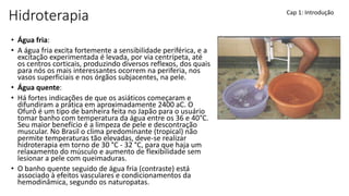 Hidroterapia
• Água fria:
• A água fria excita fortemente a sensibilidade periférica, e a
excitação experimentada é levada, por via centrípeta, até
os centros corticais, produzindo diversos reflexos, dos quais
para nós os mais interessantes ocorrem na periferia, nos
vasos superficiais e nos órgãos subjacentes, na pele.
• Água quente:
• Há fortes indicações de que os asiáticos começaram e
difundiram a prática em aproximadamente 2400 aC. O
Ofurô é um tipo de banheira feita no Japão para o usuário
tomar banho com temperatura da água entre os 36 e 40°C.
Seu maior benefício é a limpeza de pele e descontração
muscular. No Brasil o clima predominante (tropical) não
permite temperaturas tão elevadas, deve-se realizar
hidroterapia em torno de 30 °C - 32 °C, para que haja um
relaxamento do músculo e aumento de flexibilidade sem
lesionar a pele com queimaduras.
• O banho quente seguido de água fria (contraste) está
associado à efeitos vasculares e condicionamentos da
hemodinâmica, segundo os naturopatas.
Cap 1: Introdução
 