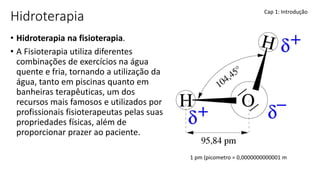 Hidroterapia
• Hidroterapia na fisioterapia.
• A Fisioterapia utiliza diferentes
combinações de exercícios na água
quente e fria, tornando a utilização da
água, tanto em piscinas quanto em
banheiras terapêuticas, um dos
recursos mais famosos e utilizados por
profissionais fisioterapeutas pelas suas
propriedades físicas, além de
proporcionar prazer ao paciente.
Cap 1: Introdução
1 pm (picometro = 0,0000000000001 m
 