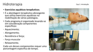 Hidroterapia
• Exercícios aquáticos terapêuticos.
• É a abordagem terapêutica abrangente
que utiliza exercícios aquáticos na
reabilitação de várias patologias.
• Cada programa é organizado levando-se
em consideração componentes
específicos:
- Aquecimento;
- Alongamento;
- Resistência e força;
- Força muscular
- Relaxamento.
Cada um desses componentes requer uma
porcentagem específica de tempo.
Cap 1: Introdução
 