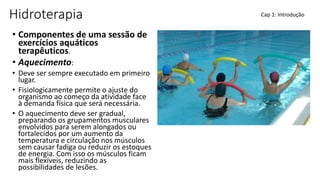 Hidroterapia
• Componentes de uma sessão de
exercícios aquáticos
terapêuticos.
• Aquecimento:
• Deve ser sempre executado em primeiro
lugar.
• Fisiologicamente permite o ajuste do
organismo ao começo da atividade face
à demanda física que será necessária.
• O aquecimento deve ser gradual,
preparando os grupamentos musculares
envolvidos para serem alongados ou
fortalecidos por um aumento da
temperatura e circulação nos músculos
sem causar fadiga ou reduzir os estoques
de energia. Com isso os músculos ficam
mais flexíveis, reduzindo as
possibilidades de lesões.
Cap 1: Introdução
 