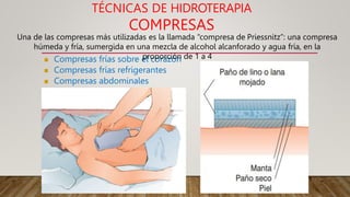 TÉCNICAS DE HIDROTERAPIA
COMPRESAS
 Compresas frías sobre el corazón
 Compresas frías refrigerantes
 Compresas abdominales
Una de las compresas más utilizadas es la llamada “compresa de Priessnitz”: una compresa
húmeda y fría, sumergida en una mezcla de alcohol alcanforado y agua fría, en la
proporción de 1 a 4
 