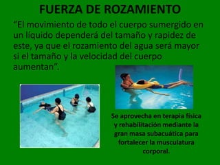 FUERZA DE ROZAMIENTO
“El movimiento de todo el cuerpo sumergido en
un líquido dependerá del tamaño y rapidez de
este, ya que el rozamiento del agua será mayor
si el tamaño y la velocidad del cuerpo
aumentan”.



                       Se aprovecha en terapia física
                        y rehabilitación mediante la
                        gran masa subacuática para
                          fortalecer la musculatura
                                  corporal.
 