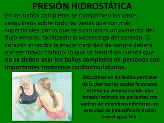 PRESIÓN HIDROSTÁTICA
En los baños completos se comprimen los vasos
sanguíneos sobre todo las venas que son más
superficiales por lo que se ocasionará un aumento del
flujo venoso, facilitando la sobrecarga del corazón. El
corazón al recibir la mayor cantidad de sangre deberá
ejercer mayor trabajo, lo que se tendrá en cuenta que
no se deben usar los baños completos en personas con
importantes trastornos cardiocirculatorios.
                           Esto prima en los baños parciales
                          de la piernas los cuales favorecen
                             el retorno venoso siendo una
                          terapia indicada en pacientes con
                          varices de miembros inferiores, en
                           este caso se intensifica la acción
                                    con el agua fría.
 