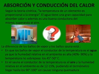 ABSORCIÓN Y CONDUCCIÓN DEL CALOR
  Según la teoría cinética, “la temperatura de un elemento es
  proporcional a la energía”. El agua tiene una gran capacidad para
  absorber calor y además es una buena conductora del
  mismo, superando al aire.




La diferencia de los baños de vapor y los baños sauna está ;
• En que los baños de vapor el conductor de la temperatura es el agua
   ya que la humedad relativa en el ambiente es alta (40%- 90%) y la
   temperatura no sobrepasa los 45°-50° C.
• En el sauna el conductor de la temperatura es el aire y la humedad
   relativa en el ambiente es de 12-15%, pudiendo el termómetro
   llegar hasta los 90°-100° sin causar ninguna quemadura.
 