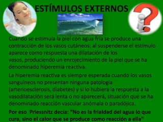 ESTÍMULOS EXTERNOS

Cuando se estimula la piel con agua fría se produce una
contracción de los vasos cutáneos; al suspenderse el estímulo
aparece como respuesta una dilatación de los
vasos, produciendo un enrojecimiento de la piel que se ha
denominado hiperemia reactiva.
La hiperemia reactiva es siempre esperada cuando los vasos
sanguíneos no presentan ninguna patología
(arterioesclerosis, diabetes) y si lo hubiera la respuesta a la
vasodilatación será lenta o no aparecerá, situación que se ha
denominado reacción vascular anómala o paradójica.
Por eso Priessnitz decía: “No es la frialdad del agua lo que
cura, sino el calor que se produce como reacción a ella”
 