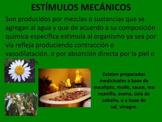 ESTÍMULOS MECÁNICOS
Son producidos por mezclas o sustancias que se
agregan al agua y que de acuerdo a su composición
química específica estimula al organismo ya sea por
vía refleja produciendo contracción o
vasodilatación, o por absorción directa por la piel o
respiración.
                                  Existen preparados
                                medicinales a base de
                              eucalipto, molle, sauce, ma
                                nzanilla, avena, cola de
                                  caballo, o a base de
                                      sal, vinagre.
 