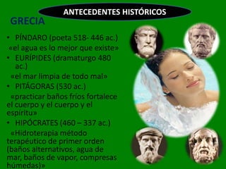 ANTECEDENTES HISTÓRICOS
 GRECIA
• PÍNDARO (poeta 518- 446 ac.)
 «el agua es lo mejor que existe»
• EURÍPIDES (dramaturgo 480
   ac.)
 «el mar limpia de todo mal»
• PITÁGORAS (530 ac.)
 «practicar baños fríos fortalece
el cuerpo y el cuerpo y el
espíritu»
• HIPÓCRATES (460 – 337 ac.)
 «Hidroterapia método
terapéutico de primer orden
(baños alternativos, agua de
mar, baños de vapor, compresas
húmedas)»
 