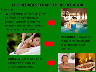 PROPIEDADES TERAPÉUTICAS DEL AGUA
Éstas son:
• LA DINÁMICA, a través de grifos
   a presión se incrementa la
   presión también el retorno
   venoso y ejercemos un efecto
   relajante sobre el paciente.

                                    • MECÁNICA, a través de
                                      masajes se incrementa
                                      la temperatura del
                                      cuerpo.


  • QUÍMICA, por medio de la
    adición en el agua de
    otros componentes.
 