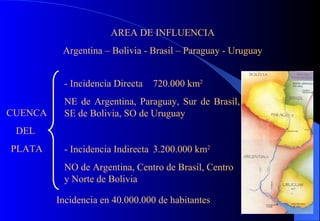 AREA DE INFLUENCIA Argentina – Bolivia - Brasil – Paraguay - Uruguay CUENCA DEL  PLATA - Incidencia Directa 720.000 km 2 NE de Argentina, Paraguay, Sur de Brasil, SE de Bolivia, SO de Uruguay - Incidencia Indirecta 3.200.000 km 2 NO de Argentina, Centro de Brasil, Centro y Norte de Bolivia Incidencia en 40.000.000 de habitantes 