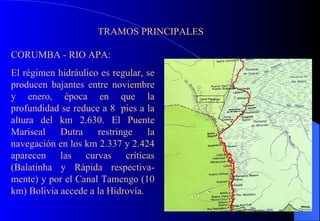 TRAMOS PRINCIPALES CORUMBA - RIO APA: El régimen hidráulico es regular, se producen bajantes entre noviembre y enero, época en que la profundidad se reduce a 8  pies a la altura del km 2.630. El Puente Mariscal Dutra restringe la navegación en los km 2.337 y 2.424 aparecen las curvas críticas (Balatinha y Rápida respectiva-mente) y por el Canal Tamengo (10 km) Bolivia accede a la Hidrovía.  Canal Tamengo 