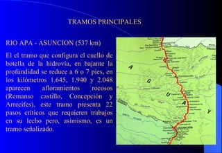 TRAMOS PRINCIPALES RIO APA - ASUNCION (537 km) El el tramo que configura el cuello de botella de la hidrovía, en bajante la profundidad se reduce a 6 o 7 pies, en los kilómetros 1.645, 1.940 y 2.048 aparecen afloramientos rocosos (Remanso castillo, Concepción y Arrecifes), este tramo presenta 22 pasos críticos que requieren trabajos en su lecho pero, asimismo, es un tramo señalizado. 