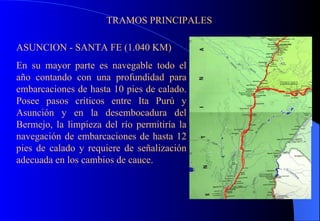 TRAMOS PRINCIPALES ASUNCION - SANTA FE (1.040 KM) En su mayor parte es navegable todo el año contando con una profundidad para embarcaciones de hasta 10 pies de calado. Posee pasos críticos entre Ita Purú y Asunción y en la desembocadura del Bermejo, la limpieza del río permitiría la navegación de embarcaciones de hasta 12 pies de calado y requiere de señalización adecuada en los cambios de cauce. 