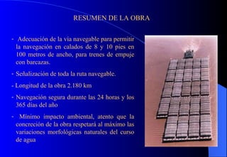 RESUMEN DE LA OBRA Adecuación de la vía navegable para permitir la navegación en calados de 8 y 10 pies en 100 metros de ancho, para trenes de empuje con barcazas. Señalización de toda la ruta navegable. - Longitud de la obra 2.180 km Navegación segura durante las 24 horas y los 365 días del año Mínimo impacto ambiental, atento que la concreción de la obra respetará al máximo las variaciones morfológicas naturales del curso de agua 