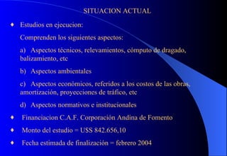 SITUACION ACTUAL Estudios en ejecucion: Comprenden los siguientes aspectos: a) Aspectos técnicos, relevamientos, cómputo de dragado, balizamiento, etc b) Aspectos ambientales c) Aspectos económicos, referidos a los costos de las obras,  amortización, proyecciones de tráfico, etc d) Aspectos normativos e institucionales   Financiacion C.A.F. Corporación Andina de Fomento Monto del estudio = U$S 842.656,10 Fecha estimada de finalización = febrero 2004 