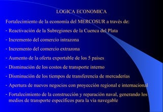 LOGICA ECONOMICA Fortalecimiento de la economía del MERCOSUR a través de: Reactivación de la Subregiones de la Cuenca del Plata Incremento del comercio intrazona Incremento del comercio extrazona Aumento de la oferta exportable de los 5 paises Disminución de los costos de transporte interno Disminución de los tiempos de transferencia de mercaderías Apertura de nuevos negocios con proyección regional e internacional Fortalecimiento de la construcción y reparación naval, generando los medios de transporte específicos para la vía navegable 