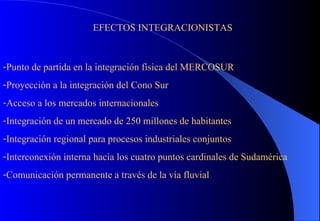 EFECTOS INTEGRACIONISTAS Punto de partida en la integración física del MERCOSUR Proyección a la integración del Cono Sur Acceso a los mercados internacionales Integración de un mercado de 250 millones de habitantes Integración regional para procesos industriales conjuntos Interconexión interna hacia los cuatro puntos cardinales de Sudamérica Comunicación permanente a través de la vía fluvial 