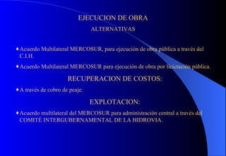 EJECUCION DE OBRA ALTERNATIVAS Acuerdo Multilateral MERCOSUR, para ejecución de obra pública a través del C.I.H. Acuerdo Multilateral MERCOSUR para ejecución de obra por licictación pública. RECUPERACION DE COSTOS: A través de cobro de peaje. EXPLOTACION: Acuerdo multilateral del MERCOSUR para administración central a travès del COMITÉ INTERGUBERNAMENTAL DE LA HIDROVIA. 