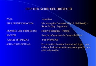 IDENTIFICACION DEL PROYECTO PAIS:  Argentina EJES DE INTEGRACION:  Vía Navegable Corumbá (Rep. F. Del Brasil) – Santa Fe (Rep. Argentina) NOMBRE DEL PROYECTO:  Hidrovía Paraguay – Paraná SECTOR:  Area de influencia de la Cuenca del Plata VALOR ESTIMADO:  U$S 80.000.000 SITUACION ACTUAL En ejecución el estudio institucional legal  para elaborar la documentación necesaria para llevar a cabo la licitación. 