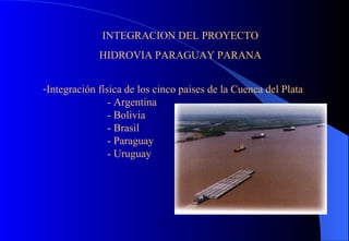 INTEGRACION DEL PROYECTO HIDROVIA PARAGUAY PARANA Integración física de los cinco paises de la Cuenca del Plata - Argentina - Bolivia - Brasil - Paraguay - Uruguay 