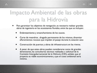 Impacto Ambiental de las obras
       para la Hidrovía
•   Para garantizar los objetivos de navegación, es necesario realizar grandes
    obras de ingeniería en los ecosistemas ﬂuviales, entre las que se incluyen:

    •   Enderezamiento y ensanchamiento de los cauces.

    •   Corte de meandros , dragado permanente de los mismos, dinamitar
        aﬂoramientos rocosos que impiden el pasaje durante la estación seca

    •   Construcción de puertos y obras de infraestructura en las riveras.

    •   A pesar de que estas obras pueden considerarse como de grandes
        dimensiones, las consultorías técnicas realizadas a solicitud de la
        Comisión Intergubernamental de la Hidrovía (CIH), señalan que el
        proyecto es viable económicamente y que el costo ambiental sería
        mínimo.
 