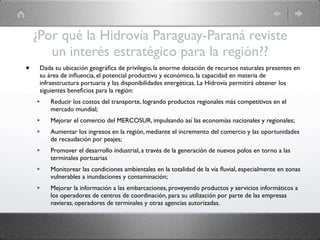¿Por qué la Hidrovía Paraguay-Paraná reviste
       un interés estratégico para la región??
•    Dada su ubicación geográﬁca de privilegio, la enorme dotación de recursos naturales presentes en
     su área de inﬂuencia, el potencial productivo y económico, la capacidad en materia de
     infraestructura portuaria y las disponibilidades energéticas. La Hidrovía permitirá obtener los
     siguientes beneﬁcios para la región:
    ✴    Reducir los costos del transporte, logrando productos regionales más competitivos en el
         mercado mundial;
    ✴    Mejorar el comercio del MERCOSUR, impulsando así las economías nacionales y regionales;
    ✴    Aumentar los ingresos en la región, mediante el incremento del comercio y las oportunidades
         de recaudación por peajes;
    ✴    Promover el desarrollo industrial, a través de la generación de nuevos polos en torno a las
         terminales portuarias
    ✴    Monitorear las condiciones ambientales en la totalidad de la vía ﬂuvial, especialmente en zonas
         vulnerables a inundaciones y contaminación;
    ✴    Mejorar la información a las embarcaciones, proveyendo productos y servicios informáticos a
         los operadores de centros de coordinación, para su utilización por parte de las empresas
         navieras, operadores de terminales y otras agencias autorizadas.
 