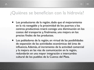 ¿Quiénes se beneﬁcian con la hidrovía?

•   Los productores de la región, dado que el mejoramiento
    en la vía navegable y la proximidad de los puertos a los
    centros productivos traerá consigo una disminución en los
    costos del transporte y, ﬁnalmente, una mejora en los
    precios ﬁnales de los productos.
•   Los pobladores de la región, en virtud de las posibilidades
    de expansión de las actividades económicas del área de
    inﬂuencia. Además, el incremento de la actividad comercial
    y la mejora en las vías de comunicación en la región,
    redundarán en una mayor integración e intercambio
    cultural de los pueblos de la Cuenca del Plata.
 